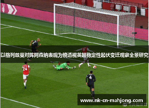 以格列兹曼对阵阿森纳表现为镜透视英超稳定性起伏变迁观察全景研究 以格列兹曼对阵阿森纳表现为镜透视英超稳定性起伏变迁观察全景研究