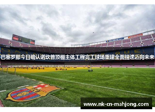 巴塞罗那今日确认诺坎普顶棚主体工程完工球场重建全面提速迈向未来