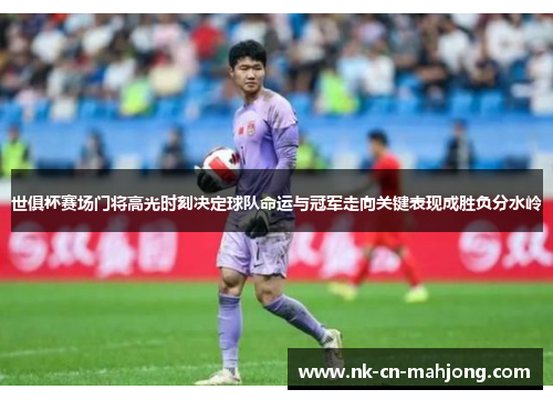 世俱杯赛场门将高光时刻决定球队命运与冠军走向关键表现成胜负分水岭