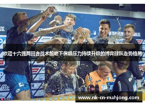 欧冠十六强两回合战术前瞻下保级压力持续升级的博弈球队走势格局